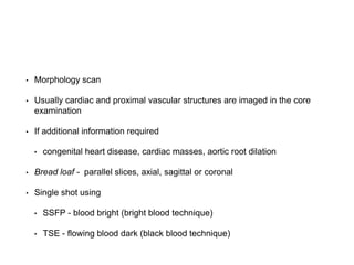 • Morphology scan
• Usually cardiac and proximal vascular structures are imaged in the core
examination
• If additional information required
• congenital heart disease, cardiac masses, aortic root dilation
• Bread loaf - parallel slices, axial, sagittal or coronal
• Single shot using
• SSFP - blood bright (bright blood technique)
• TSE - flowing blood dark (black blood technique)
 