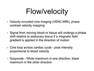 Flow/velocity
• Velocity encoded cine imaging (VENC-MRI), phase
contrast velocity mapping
• Signal from moving blood or tissue will undergo a phase
shift relative to stationary tissue if a magnetic field
gradient is applied in the direction of motion
• Cine loop across cardiac cycle - pixel intensity
proportional to blood velocity
• Grayscale - White maximum in one direction, black
maximum in the other direction
 