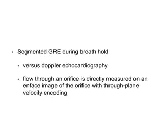 • Segmented GRE during breath hold
• versus doppler echocardiography
• flow through an orifice is directly measured on an
enface image of the orifice with through-plane
velocity encoding
 