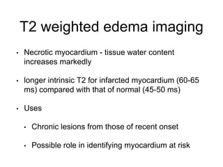 T2 weighted edema imaging
• Necrotic myocardium - tissue water content
increases markedly
• longer intrinsic T2 for infarcted myocardium (60-65
ms) compared with that of normal (45-50 ms)
• Uses
• Chronic lesions from those of recent onset
• Possible role in identifying myocardium at risk
 