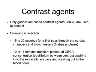 Contrast agents
• Only gadolinium based contrast agents(GBCA) are used
at present
• Following iv injection
• 15 to 30 seconds for a first pass through the cardiac
chambers and blood vessels (first-pass phase)
• 10 to 15 minutes transient plateau of GBCA
concentration (equilibrium between contrast washing
in to the extracellular space and washing out to the
blood pool)
 