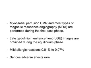 • Myocardial perfusion CMR and most types of
magnetic resonance angiography (MRA) are
performed during the first-pass phase,
• Late gadolinium enhancement (LGE) images are
obtained during the equilibrium phase
• Mild allergic reactions 0.01% to 0.07%
• Serious adverse effects rare
 