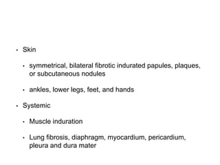 • Skin
• symmetrical, bilateral fibrotic indurated papules, plaques,
or subcutaneous nodules
• ankles, lower legs, feet, and hands
• Systemic
• Muscle induration
• Lung fibrosis, diaphragm, myocardium, pericardium,
pleura and dura mater
 
