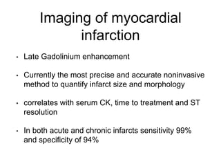 Imaging of myocardial
infarction
• Late Gadolinium enhancement
• Currently the most precise and accurate noninvasive
method to quantify infarct size and morphology
• correlates with serum CK, time to treatment and ST
resolution
• In both acute and chronic infarcts sensitivity 99%
and specificity of 94%
 