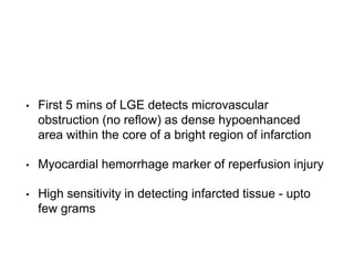 • First 5 mins of LGE detects microvascular
obstruction (no reflow) as dense hypoenhanced
area within the core of a bright region of infarction
• Myocardial hemorrhage marker of reperfusion injury
• High sensitivity in detecting infarcted tissue - upto
few grams
 