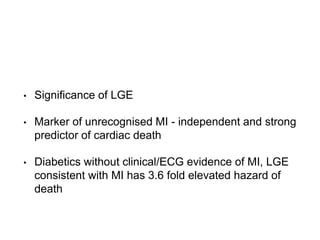 • Significance of LGE
• Marker of unrecognised MI - independent and strong
predictor of cardiac death
• Diabetics without clinical/ECG evidence of MI, LGE
consistent with MI has 3.6 fold elevated hazard of
death
 