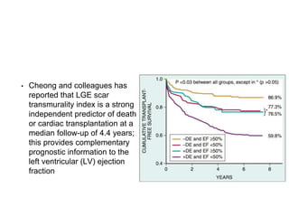 • Cheong and colleagues has
reported that LGE scar
transmurality index is a strong
independent predictor of death
or cardiac transplantation at a
median follow-up of 4.4 years;
this provides complementary
prognostic information to the
left ventricular (LV) ejection
fraction
 