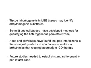 • Tissue inhomogeneity in LGE tissues may identify
arrhythmogenic substrates
• Schmidt and colleagues have developed methods for
quantifying the heterogeneous peri-infarct zone
• Roes and coworkers have found that peri-infarct zone is
the strongest predictor of spontaneous ventricular
arrhythmias that required appropriate ICD therapy
• Future studies needed to establish standard to quantify
peri-infarct zone
 