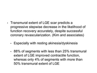 • Transmural extent of LGE scar predicts a
progressive stepwise decrease in the likelihood of
function recovery accurately, despite successful
coronary revascularization. (Kim and associates)
• Especially with resting akinesia/dyskinesia
• 88% of segments with less than 25% transmural
extent of LGE improved contractile function,
whereas only 4% of segments with more than
50% transmural extent of LGE
 