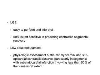 • LGE
• easy to perform and interpret
• 50% cutoff sensitive in predicting contractile segmental
recovery
• Low dose dobutamine
• physiologic assessment of the midmyocardial and sub-
epicardial contractile reserve, particularly in segments
with subendocardial infarction involving less than 50% of
the transmural extent.
 