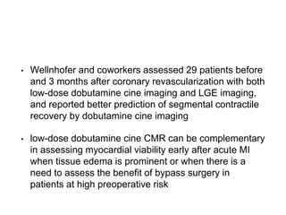 • Wellnhofer and coworkers assessed 29 patients before
and 3 months after coronary revascularization with both
low-dose dobutamine cine imaging and LGE imaging,
and reported better prediction of segmental contractile
recovery by dobutamine cine imaging
• low-dose dobutamine cine CMR can be complementary
in assessing myocardial viability early after acute MI
when tissue edema is prominent or when there is a
need to assess the benefit of bypass surgery in
patients at high preoperative risk
 