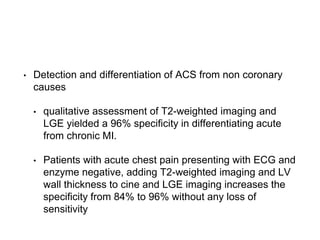 • Detection and differentiation of ACS from non coronary
causes
• qualitative assessment of T2-weighted imaging and
LGE yielded a 96% specificity in differentiating acute
from chronic MI.
• Patients with acute chest pain presenting with ECG and
enzyme negative, adding T2-weighted imaging and LV
wall thickness to cine and LGE imaging increases the
specificity from 84% to 96% without any loss of
sensitivity
 
