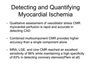 Detecting and Quantifying
Myocardial Ischemia
• Qualitative assessment of vasodilator stress CMR
myocardial perfusion is rapid and accurate in
detecting CAD
• Combined multicomponent CMR provides higher
accuracy than a single component alone
• MRA, LGE, and cine CMR reached an excellent
sensitivity of 96% while maintaining a high specificity
of 83% in detecting coronary stenosis(Plein et all)
 