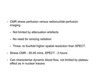 • CMR stress perfusion versus radionuclide perfusion
imaging
• Not limited by attenuation artefacts
• No need for ionizing radiation
• Three- to fourfold higher spatial resolution than SPECT.
• Stress CMR - 30-45 mins, SPECT - 2 hours
• Can characterise dynamic blood flow, not limited by plateau
effect as in nuclear tracers
 