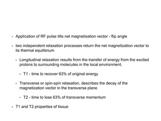 • Application of RF pulse tilts net magnetisation vector - flip angle
• two independent relaxation processes return the net magnetization vector to
its thermal equilibrium
• Longitudinal relaxation results from the transfer of energy from the excited
protons to surrounding molecules in the local environment.
• T1 - time to recover 63% of original energy
• Transverse or spin-spin relaxation, describes the decay of the
magnetization vector in the transverse plane
• T2 - time to lose 63% of transverse momentum
• T1 and T2 properties of tissue
 