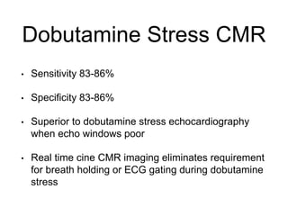 Dobutamine Stress CMR
• Sensitivity 83-86%
• Specificity 83-86%
• Superior to dobutamine stress echocardiography
when echo windows poor
• Real time cine CMR imaging eliminates requirement
for breath holding or ECG gating during dobutamine
stress
 