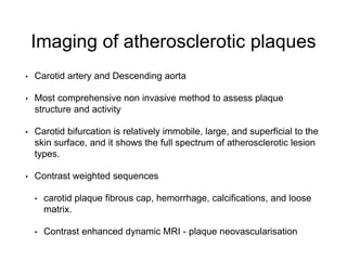 Imaging of atherosclerotic plaques
• Carotid artery and Descending aorta
• Most comprehensive non invasive method to assess plaque
structure and activity
• Carotid bifurcation is relatively immobile, large, and superficial to the
skin surface, and it shows the full spectrum of atherosclerotic lesion
types.
• Contrast weighted sequences
• carotid plaque fibrous cap, hemorrhage, calcifications, and loose
matrix.
• Contrast enhanced dynamic MRI - plaque neovascularisation
 
