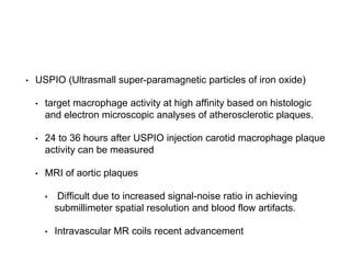 • USPIO (Ultrasmall super-paramagnetic particles of iron oxide)
• target macrophage activity at high affinity based on histologic
and electron microscopic analyses of atherosclerotic plaques.
• 24 to 36 hours after USPIO injection carotid macrophage plaque
activity can be measured
• MRI of aortic plaques
• Difficult due to increased signal-noise ratio in achieving
submillimeter spatial resolution and blood flow artifacts.
• Intravascular MR coils recent advancement
 