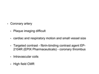 • Coronary artery
• Plaque imaging difficult
• cardiac and respiratory motion and small vessel size
• Targeted contrast - fibrin-binding contrast agent EP-
2104R (EPIX Pharmaceuticals) - coronary thrombus
• Intravascular coils
• High field CMR
 