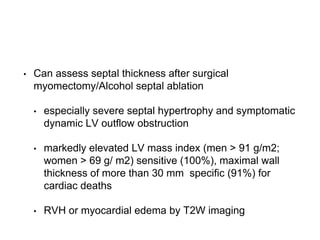 • Can assess septal thickness after surgical
myomectomy/Alcohol septal ablation
• especially severe septal hypertrophy and symptomatic
dynamic LV outflow obstruction
• markedly elevated LV mass index (men > 91 g/m2;
women > 69 g/ m2) sensitive (100%), maximal wall
thickness of more than 30 mm specific (91%) for
cardiac deaths
• RVH or myocardial edema by T2W imaging
 