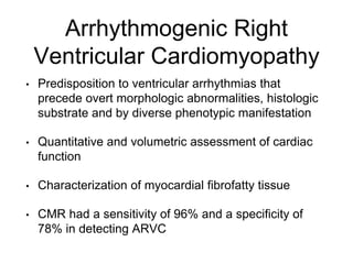 Arrhythmogenic Right
Ventricular Cardiomyopathy
• Predisposition to ventricular arrhythmias that
precede overt morphologic abnormalities, histologic
substrate and by diverse phenotypic manifestation
• Quantitative and volumetric assessment of cardiac
function
• Characterization of myocardial fibrofatty tissue
• CMR had a sensitivity of 96% and a specificity of
78% in detecting ARVC
 