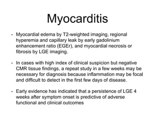 Myocarditis
• Myocardial edema by T2-weighted imaging, regional
hyperemia and capillary leak by early gadolinium
enhancement ratio (EGEr), and myocardial necrosis or
fibrosis by LGE imaging.
• In cases with high index of clinical suspicion but negative
CMR tissue findings, a repeat study in a few weeks may be
necessary for diagnosis because inflammation may be focal
and difficult to detect in the first few days of disease.
• Early evidence has indicated that a persistence of LGE 4
weeks after symptom onset is predictive of adverse
functional and clinical outcomes
 