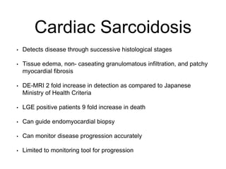 Cardiac Sarcoidosis
• Detects disease through successive histological stages
• Tissue edema, non- caseating granulomatous infiltration, and patchy
myocardial fibrosis
• DE-MRI 2 fold increase in detection as compared to Japanese
Ministry of Health Criteria
• LGE positive patients 9 fold increase in death
• Can guide endomyocardial biopsy
• Can monitor disease progression accurately
• Limited to monitoring tool for progression
 