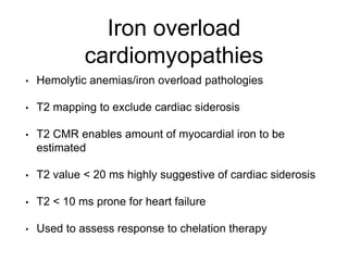 Iron overload
cardiomyopathies
• Hemolytic anemias/iron overload pathologies
• T2 mapping to exclude cardiac siderosis
• T2 CMR enables amount of myocardial iron to be
estimated
• T2 value < 20 ms highly suggestive of cardiac siderosis
• T2 < 10 ms prone for heart failure
• Used to assess response to chelation therapy
 