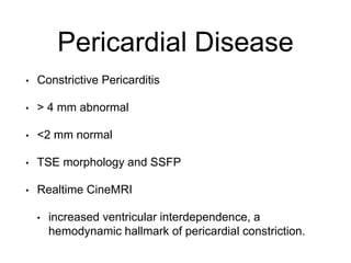 Pericardial Disease
• Constrictive Pericarditis
• > 4 mm abnormal
• <2 mm normal
• TSE morphology and SSFP
• Realtime CineMRI
• increased ventricular interdependence, a
hemodynamic hallmark of pericardial constriction.
 