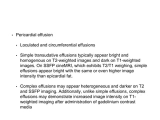 • Pericardial effusion
• Loculated and circumferential effusions
• Simple transudative effusions typically appear bright and
homogenous on T2-weighted images and dark on T1-weighted
images. On SSFP cineMRI, which exhibits T2/T1 weighing, simple
effusions appear bright with the same or even higher image
intensity than epicardial fat.
• Complex effusions may appear heterogeneous and darker on T2
and SSFP imaging. Additionally, unlike simple effusions, complex
effusions may demonstrate increased image intensity on T1-
weighted imaging after administration of gadolinium contrast
media
 
