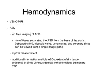 Hemodynamics
• VENC-MRI
• ASD
• en face imaging of ASD
• rim of tissue separating the ASD from the base of the aorta
(retroaortic rim), tricuspid valve, vena cavae, and coronary sinus
can be viewed from a single image plane
• Qp/Qs measurement
• additional information multiple ASDs, extent of rim tissue,
presence of sinus venosus defects with anomalous pulmonary
vein
 