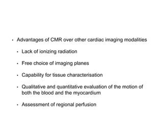 • Advantages of CMR over other cardiac imaging modalities
• Lack of ionizing radiation
• Free choice of imaging planes
• Capability for tissue characterisation
• Qualitative and quantitative evaluation of the motion of
both the blood and the myocardium
• Assessment of regional perfusion
 