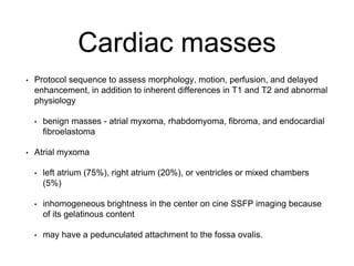 Cardiac masses
• Protocol sequence to assess morphology, motion, perfusion, and delayed
enhancement, in addition to inherent differences in T1 and T2 and abnormal
physiology
• benign masses - atrial myxoma, rhabdomyoma, fibroma, and endocardial
fibroelastoma
• Atrial myxoma
• left atrium (75%), right atrium (20%), or ventricles or mixed chambers
(5%)
• inhomogeneous brightness in the center on cine SSFP imaging because
of its gelatinous content
• may have a pedunculated attachment to the fossa ovalis.
 
