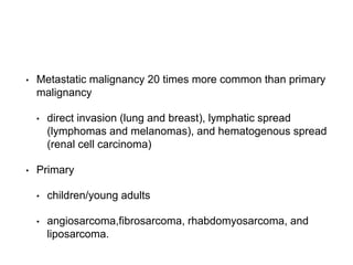 • Metastatic malignancy 20 times more common than primary
malignancy
• direct invasion (lung and breast), lymphatic spread
(lymphomas and melanomas), and hematogenous spread
(renal cell carcinoma)
• Primary
• children/young adults
• angiosarcoma,fibrosarcoma, rhabdomyosarcoma, and
liposarcoma.
 