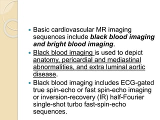  Basic cardiovascular MR imaging
sequences include black blood imaging
and bright blood imaging.
 Black blood imaging is used to depict
anatomy, pericardial and mediastinal
abnormalities, and extra luminal aortic
disease.
 Black blood imaging includes ECG-gated
true spin-echo or fast spin-echo imaging
or inversion-recovery (IR) half-Fourier
single-shot turbo fast-spin-echo
sequences.
 