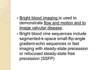  Bright blood imaging is used to
demonstrate flow and motion and to
image valvular disease.
 Bright blood cine sequences include
segmented-k-space small-flip-angle
gradient-echo sequences or fast
imaging with steady-state precession
or refocused steady-state free
precession (SSFP)
 