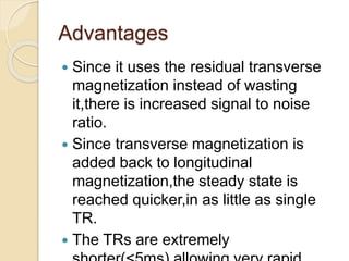 Advantages
 Since it uses the residual transverse
magnetization instead of wasting
it,there is increased signal to noise
ratio.
 Since transverse magnetization is
added back to longitudinal
magnetization,the steady state is
reached quicker,in as little as single
TR.
 The TRs are extremely
 