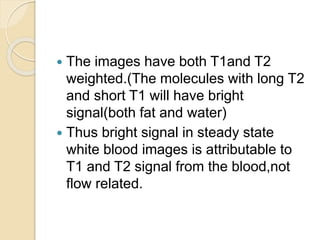  The images have both T1and T2
weighted.(The molecules with long T2
and short T1 will have bright
signal(both fat and water)
 Thus bright signal in steady state
white blood images is attributable to
T1 and T2 signal from the blood,not
flow related.
 