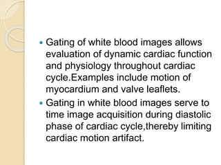  Gating of white blood images allows
evaluation of dynamic cardiac function
and physiology throughout cardiac
cycle.Examples include motion of
myocardium and valve leaflets.
 Gating in white blood images serve to
time image acquisition during diastolic
phase of cardiac cycle,thereby limiting
cardiac motion artifact.
 