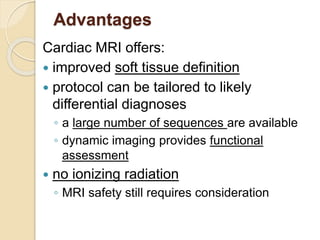 Advantages
Cardiac MRI offers:
 improved soft tissue definition
 protocol can be tailored to likely
differential diagnoses
◦ a large number of sequences are available
◦ dynamic imaging provides functional
assessment
 no ionizing radiation
◦ MRI safety still requires consideration
 