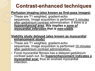 Contrast-enhanced techniques
Perfusion imaging (also known as first-pass images)
 These are T1 weighted, gradient-echo
sequences. Image acquisition is performed 3 minutes
after gadolinium contrast administration. If there is a
hypoenhanced area, this implies a zone of
myocardial infarction that is non-viable.
Viability study delayed (also known as myocardial
enhancement study)
 These are T1 weighted, gradient-echo
sequences. Image acquisition is performed 10 minutes
after gadolinium contrast administration.
 Focal myocardial fibrosis has a delayed gadolinium
contrast wash out. So hyperenhancement indicates a
myocardial scar, thus an evolved myocardial
infarction.
 