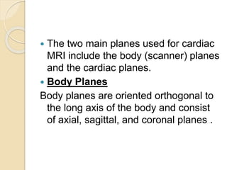 The two main planes used for cardiac
MRI include the body (scanner) planes
and the cardiac planes.
 Body Planes
Body planes are oriented orthogonal to
the long axis of the body and consist
of axial, sagittal, and coronal planes .
 