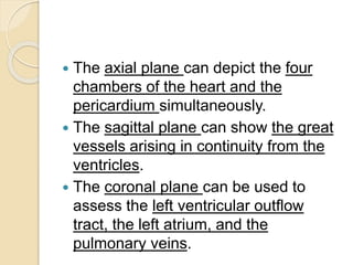  The axial plane can depict the four
chambers of the heart and the
pericardium simultaneously.
 The sagittal plane can show the great
vessels arising in continuity from the
ventricles.
 The coronal plane can be used to
assess the left ventricular outflow
tract, the left atrium, and the
pulmonary veins.
 