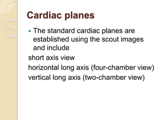 Cardiac planes
 The standard cardiac planes are
established using the scout images
and include
short axis view
horizontal long axis (four-chamber view)
vertical long axis (two-chamber view)
 