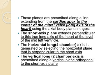  These planes are prescribed along a line
extending from the cardiac apex to the
center of the mitral valve (long axis of the
heart) using the axial body plane images.
 The short-axis plane extends perpendicular
to this true long axis of the heart at the level
of the mid left ventricle.
 The horizontal long(4 chamber) axis is
generated by selecting the horizontal plane
that is perpendicular to the short axis
 The vertical long (2 chamber)axis is
prescribed along a vertical plane orthogonal
to the short-axis plane
 