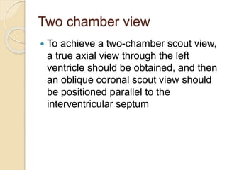 Two chamber view
 To achieve a two-chamber scout view,
a true axial view through the left
ventricle should be obtained, and then
an oblique coronal scout view should
be positioned parallel to the
interventricular septum
 