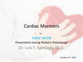 Cardiac Murmers
Lejay Jacob
Presentation during Pediatric Rotation w/
Dr. Luis F. Santiago, M.D.
October 21st, 2014
by
 