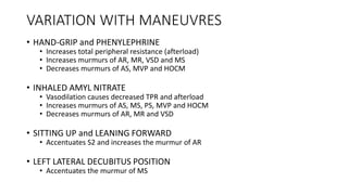 VARIATION WITH MANEUVRES
• HAND-GRIP and PHENYLEPHRINE
• Increases total peripheral resistance (afterload)
• Increases murmurs of AR, MR, VSD and MS
• Decreases murmurs of AS, MVP and HOCM
• INHALED AMYL NITRATE
• Vasodilation causes decreased TPR and afterload
• Increases murmurs of AS, MS, PS, MVP and HOCM
• Decreases murmurs of AR, MR and VSD
• SITTING UP and LEANING FORWARD
• Accentuates S2 and increases the murmur of AR
• LEFT LATERAL DECUBITUS POSITION
• Accentuates the murmur of MS
 