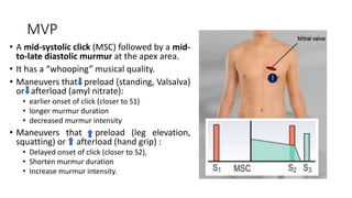MVP
• A mid-systolic click (MSC) followed by a mid-
to-late diastolic murmur at the apex area.
• It has a “whooping” musical quality.
• Maneuvers that preload (standing, Valsalva)
or afterload (amyl nitrate):
• earlier onset of click (closer to S1)
• longer murmur duration
• decreased murmur intensity
• Maneuvers that preload (leg elevation,
squatting) or afterload (hand grip) :
• Delayed onset of click (closer to S2),
• Shorten murmur duration
• Increase murmur intensity.
 