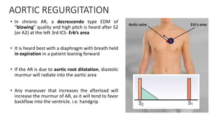 AORTIC REGURGITATION
• In chronic AR, a decrescendo type EDM of
“blowing” quality and high pitch is heard after S2
(or A2) at the left 3rd ICS- Erb’s area
• It is heard best with a diaphragm with breath held
in expiration in a patient leaning forward
• If the AR is due to aortic root dilatation, diastolic
murmur will radiate into the aortic area
• Any maneuver that increases the afterload will
increase the murmur of AR, as it will tend to favor
backflow into the ventricle. i.e. handgrip
 